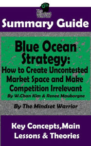 Title: Summary Guide: Blue Ocean Strategy: How to Create Uncontested Market Space and Make Competition Irrelevant: By W. Chan Kim & Renee Maurborgne The Mindset Warrior Summary Guide ((Entrepreneurship, Innovation, Product Development, Value Proposition)), Author: The Mindset Warrior