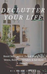 Title: Declutter Your Life: Boost Self-Control, Defeat Worrying & Stress, Build Good Habits & Get More Friends, Author: Richard Carroll