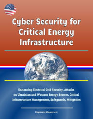 Title: Cyber Security for Critical Energy Infrastructure: Enhancing Electrical Grid Security, Attacks on Ukrainian and Western Energy Sectors, Critical Infrastructure Management, Safeguards, Mitigation, Author: Progressive Management