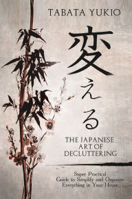 Title: The Japanese Art of Decluttering: Super Practical Guide to Simplify and Organize Everything in Your House, Author: Tabata Yukio