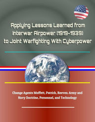 Title: Applying Lessons Learned from Interwar Airpower (1919-1939) to Joint Warfighting With Cyberpower - Change Agents Moffett, Patrick, Reeves; Army and Navy Doctrine, Personnel, and Technology, Author: Progressive Management