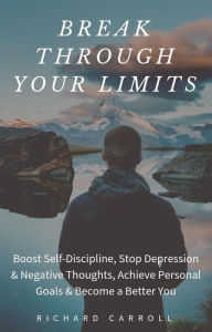 Title: Break Through Your Limits: Boost Self-Discipline, Stop Depression & Negative Thoughts, Achieve Personal Goals & Become a Better You, Author: Richard Carroll