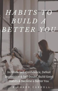 Title: Habits To Build a Better You: Increase Self-Confidence, Defeat Depression & Self Doubt, Build Good Habits & Become a Better You, Author: Richard Carroll