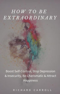 Title: How to Be Extraordinary: Boost Self-Control, Stop Depression & Insecurity, Be Charismatic & Attract Happiness, Author: Richard Carroll