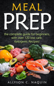 Title: Meal Prep: the Complete Meal Prep Guide for Beginners With Over 120 Low Carb Ketogenic Recipes, Author: Allyson C. Naquin