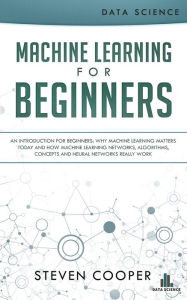 Title: Machine Learning for Beginners: An Introduction for Beginners, Why Machine Learning Matters Today and How Machine Learning Networks, Algorithms, Concepts and Neural Networks Really Work, Author: Steven Cooper