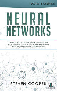 Title: Neural Networks: A Practical Guide for Understanding and Programming Neural Networks and Useful Insights for Inspiring Reinvention, Author: Steven Cooper