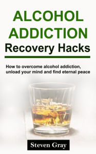 Title: Alcohol Addiction Recovery Hacks: How to overcome alcohol addiction, unload your mind and find eternal peace, Author: Steven Gray