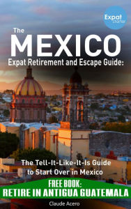 Title: Your Mexico Expat Retirement and Escape Guide to Start Over In Mexico: Free Book: Retire in Antigua Guatemala, Author: Claude Acero