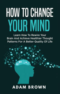 Title: How to Change Your Mind: Learn How to Rewire Your Brain and Achieve Healthier Thought Patterns for a Better Quality of Life, Author: Adam Brown
