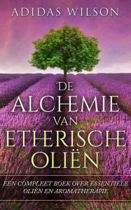Title: De alchemie van etherische oliën: een compleet boek over essentiële oliën en aromatherapie, Author: Adidas Wilson