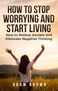 Title: How To Stop Worrying and Start Living: How to Relieve Anxiety and Eliminate Negative Thinking, Author: Adam Brown