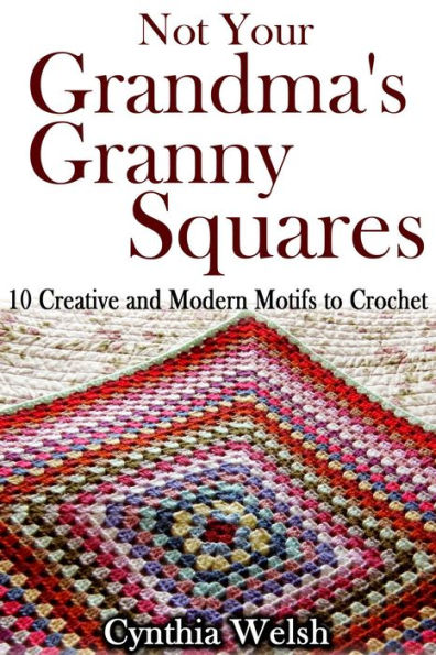 Not Your Grandma's Granny Squares. 10 Creative and Modern Motifs to Crochet