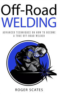 Title: Off-Road Welding: Advanced Techniques on How to Become a True Off-Road Welder, Author: Roger Scates