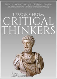 Title: Lessons from Critical Thinkers: Methods for Clear Thinking and Analysis in Everyday Situations from the Greatest Thinkers in History, Author: Albert Rutherford