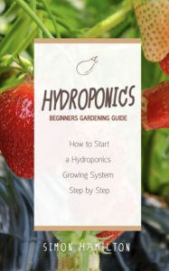 Title: Hydroponics Beginners Gardening Guide: How to Start a Hydroponics Growing System Step by Step, Author: Simon Hamilton