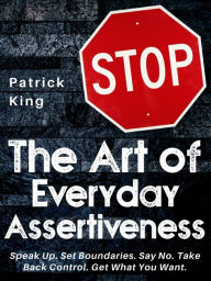 Title: The Art of Everyday Assertiveness: Speak Up. Set Boundaries. Say No. Take Back Control. Get What You Want., Author: Patrick King