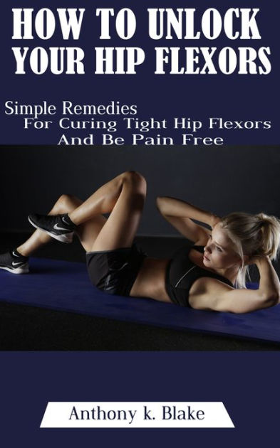 How To Unlock Your Hip Flexors Simple Remedies For Curing Tight Hip Flexors By Anthony K Blake