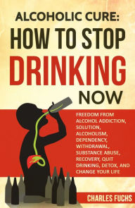 Title: Alcoholic Cure: How to Stop Drinking Now: Freedom From Alcohol Addiction, Solution, Alcoholism, Dependency, Withdrawal, Substance Abuse, Recovery, Quit Drinking, Detox, And Change Your Life, Author: Charles Fuchs