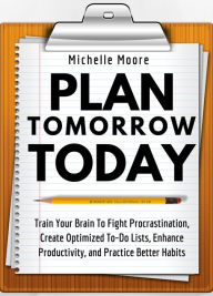 Title: Plan Tomorrow Today: Train Your Brain To Fight Procrastination, Create Optimized To-Do Lists, Enhance Productivity, and Practice Better Habits, Author: Michelle Moore