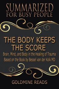 Title: The Body Keeps the Score - Summarized for Busy People: Brain, Mind, and Body in the Healing of Trauma: Based on the Book by Bessel van der Kolk MD, Author: Goldmine Reads