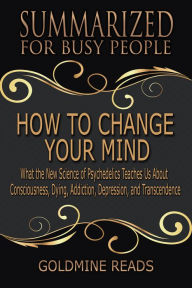 Title: How to Change Your Mind - Summarized for Busy People: What the New Science of Psychedelics Teaches Us about Consciousness, Dying, Addiction, Depression, and Transcendence: Based on the Book by Michael Pollan, Author: Goldmine Reads
