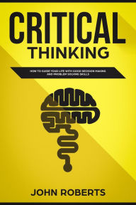 Title: Critical Thinking: How to Guide your Life with Good Decision Making and Problem Solving Skills, Author: John Roberts