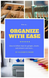 Title: How to Organize with Ease: Easy-to-Follow Steps for Garages, Closets, Junk Drawers, and More., Author: Elizabeth Ward