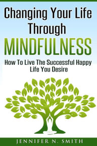 Title: Changing Your Life Through Mindfulness - How To Live The Successful Happy Life You Desire, Author: Jennifer N. Smith