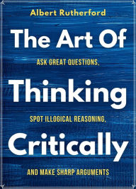 Title: The Art of Thinking Critically: Ask Great Questions, Spot Illogical Reasoning,, Author: Albert Rutherford