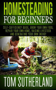 Title: Homesteading for Beginners: Self-sufficiency guide, Grow your own food, Repair your own home, Raising Livestock and Generating your own Energy, Author: Tom Sutherland