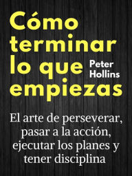 Title: Cómo terminar lo que empiezas: El arte de perseverar, pasar a la acción, ejecutar los planes y tener disciplina, Author: Peter Hollins