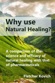 Title: Why Use Natural Healing: A Comparison of the Science and Efficacy of Natural Healing with That of Pharmaceuticals, Author: Fletcher Kovich