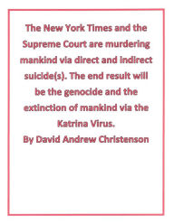 Title: The New York Times and the Supreme Court are murdering mankind via direct and indirect suicide(s). The end result will be the genocide and the extinction of mankind via the Katrina Virus., Author: David Andrew Christenson