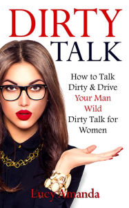 Title: Dirty Talk, How to Talk Dirty and Drive Your Man Wild, Dirty Talk for Women, Author: Lucy Amanda