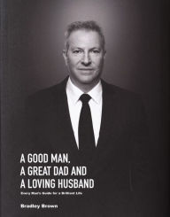 Title: A Good Man, A Great Dad and a Loving Husband: Every Mans Guide for a Brilliant Life, Author: Bradley Brown