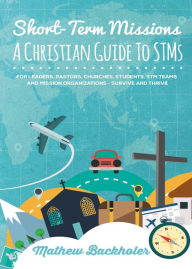 Title: Short-Term Missions, A Christian Guide to STMs, for Leaders, Pastors, Churches, Students, STM Teams and Mission Organizations: Survive and Thrive!, Author: Mathew Backholer