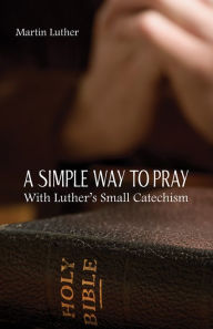 Title: A Simple Way To Pray with Luther's Small Catechism, Author: Martin Luther