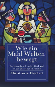 Title: Wie ein Mahl Welten bewegt: Das Abendmahl in der Bibel und in der christlichen Kirche, Author: Christian A. Eberhart