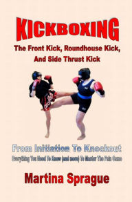 Title: Kickboxing: The Front Kick, Roundhouse Kick, And Side Thrust Kick, Author: Martina Sprague