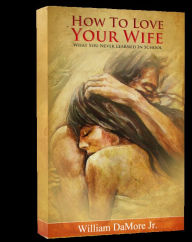 Title: How To Love Your Wife (What You Never Learned In School), Author: William Damore Jr.