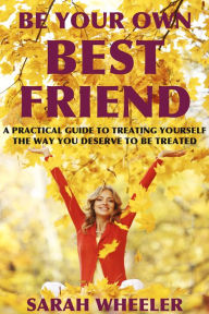 Title: Be Your Own Best Friend: A Practical Guide to Treating Yourself the Way You Deserve to be Treated, Author: Sarah Wheeler