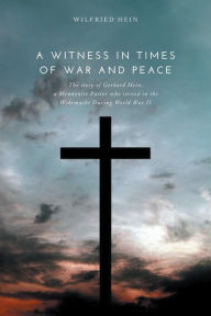 Title: A Witness in Times of War and Peace: The story of Gerhard Hein, a Mennonite Pastor who served in the Wehrmacht During World War II, Author: Wilfried Hein