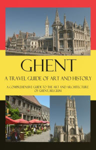 Title: Ghent - A Travel Guide of Art and History - A comprehensive guide to the art and architecture of Ghent, Belgium, Author: Maxime Jensens