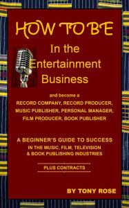 Title: HOW TO BE In the Entertainment Business - A Beginner's Guide to Success in the Music, Film, Television and Book Publishing Industries, Author: Tony Rose