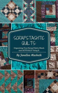 Title: ScrapStashtic Quilts: Organizing Your Scrap Fabric Stash and ACTUALLY USING IT, Author: Janellea Macbeth