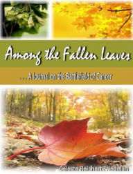 Title: Among the Fallen Leaves: A Journal on the Battlefield of Cancer, Author: Celeste Reichert Friedman