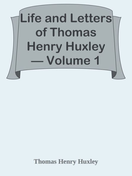 Life and Letters of Thomas Henry Huxley Volume 1