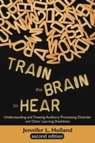 Title: Train the Brain to Hear: Understanding and Treating Auditory Processing Disorder, Dyslexia, Dysgraphia, Dyspraxia, Short Term Memory, Executive Function, Comprehension, and ADD/ADHD (Second Edition), Author: Jennifer L. Holland