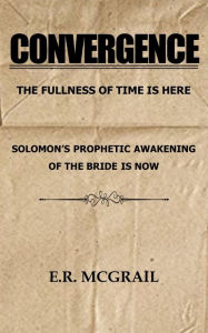 Title: CONVERGENCE The Fullness of Time is Here Solomon's Prophetic Awakening of the Bride is Now, Author: E.R. McGrail